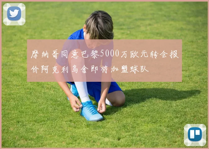 摩纳哥同意巴黎5000万欧元转会报价阿克利乌舍即将加盟球队
