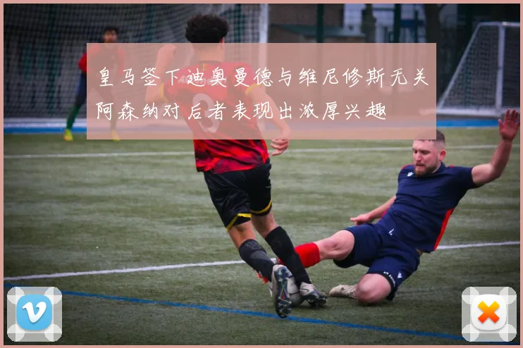 皇马签下迪奥曼德与维尼修斯无关阿森纳对后者表现出浓厚兴趣
