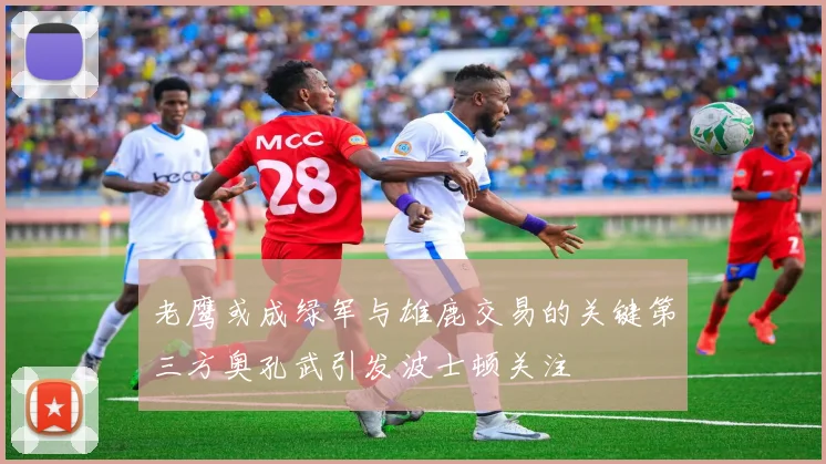 老鹰或成绿军与雄鹿交易的关键第三方奥孔武引发波士顿关注