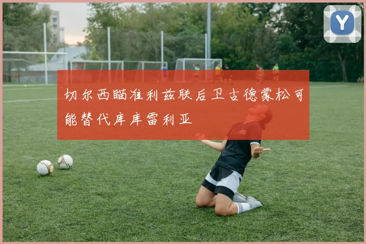 切尔西瞄准利兹联后卫古德蒙松可能替代库库雷利亚