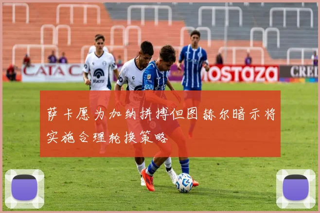 萨卡愿为加纳拼搏但图赫尔暗示将实施合理轮换策略