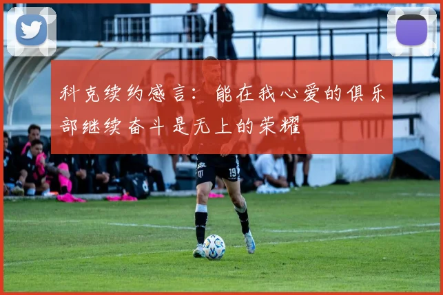 科克续约感言:能在我心爱的俱乐部继续奋斗是无上的荣耀