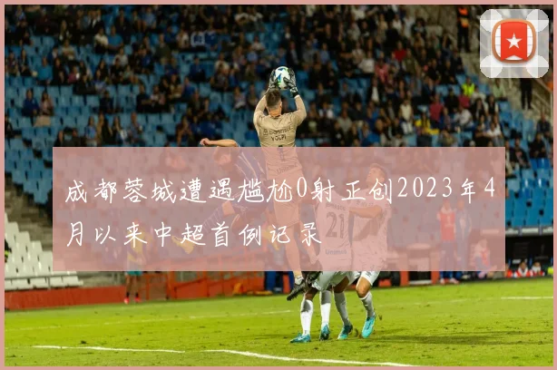 成都蓉城遭遇尴尬0射正创2023年4月以来中超首例记录