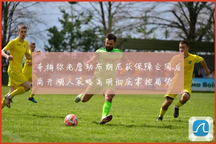 夸梅称老詹助布朗尼获保障合同后离开湖人策略高明彻底掌控局势