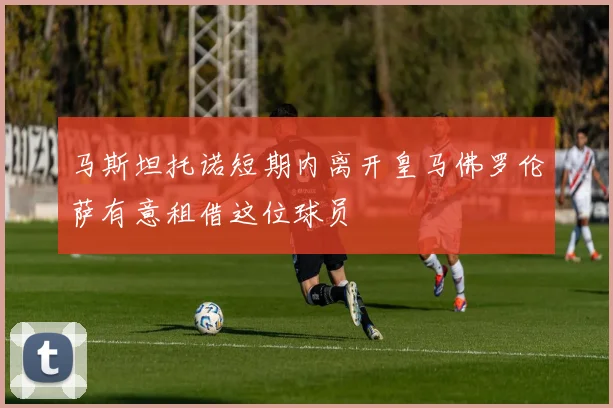 马斯坦托诺短期内离开皇马佛罗伦萨有意租借这位球员