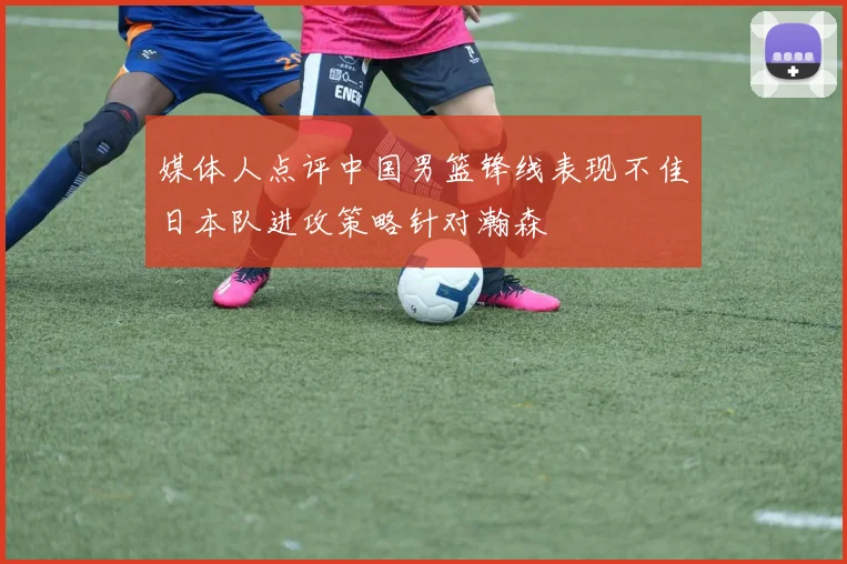 媒体人点评中国男篮锋线表现不佳日本队进攻策略针对瀚森