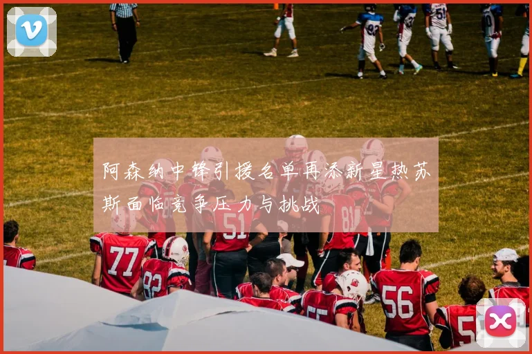 阿森纳中锋引援名单再添新星热苏斯面临竞争压力与挑战