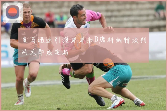 皇马迅速引援库库和B席科纳特谈判两天即成定局