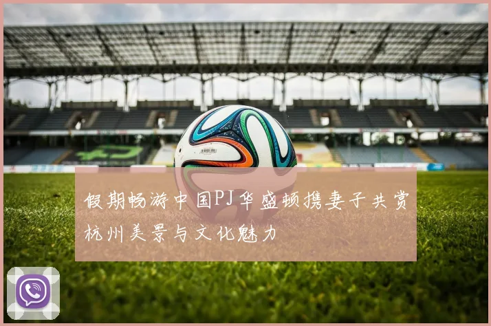 假期畅游中国PJ华盛顿携妻子共赏杭州美景与文化魅力
