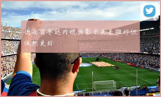德尚将齐达内视为影子关系微妙但依然良好