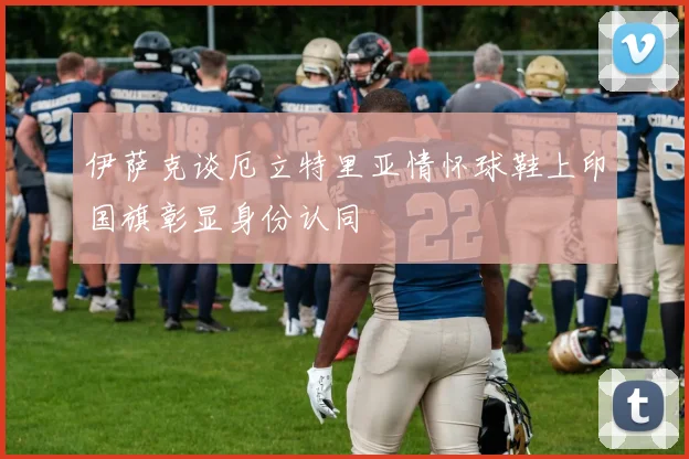 伊萨克谈厄立特里亚情怀球鞋上印国旗彰显身份认同