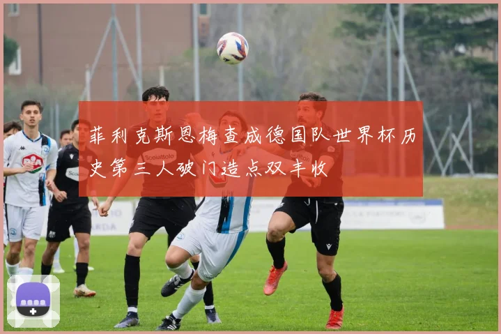 菲利克斯恩梅查成德国队世界杯历史第三人破门造点双丰收