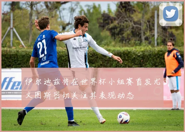 伊尔迪兹将在世界杯小组赛首发尤文图斯密切关注其表现动态