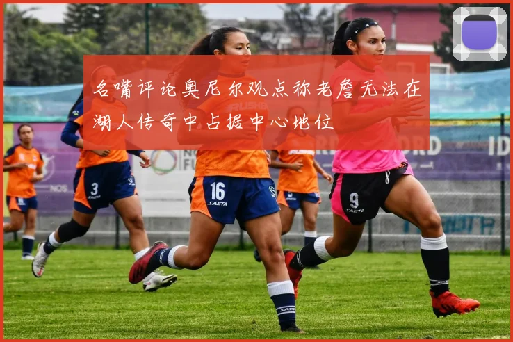 名嘴评论奥尼尔观点称老詹无法在湖人传奇中占据中心地位