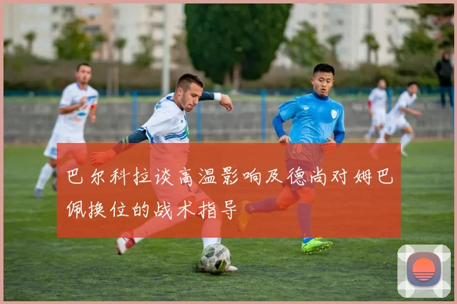 巴尔科拉谈高温影响及德尚对姆巴佩换位的战术指导