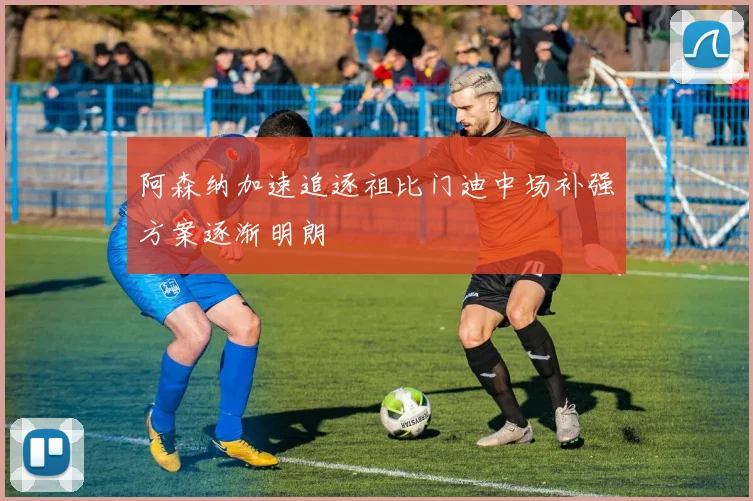 阿森纳加速追逐祖比门迪中场补强方案逐渐明朗