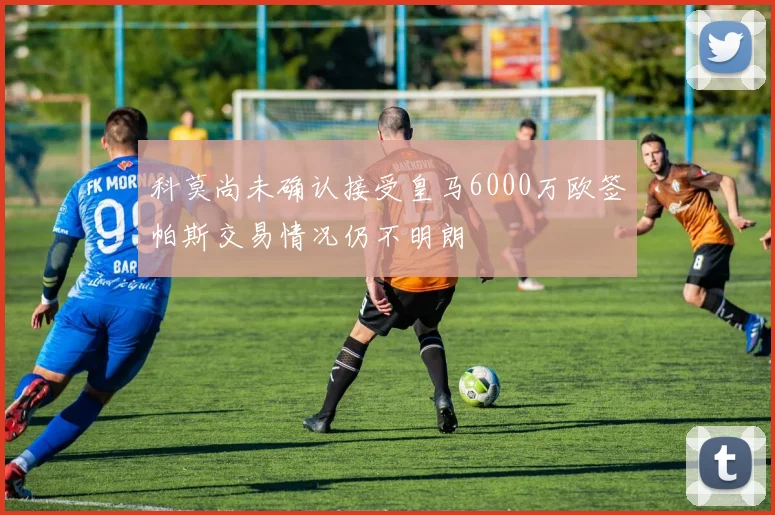 科莫尚未确认接受皇马6000万欧签帕斯交易情况仍不明朗