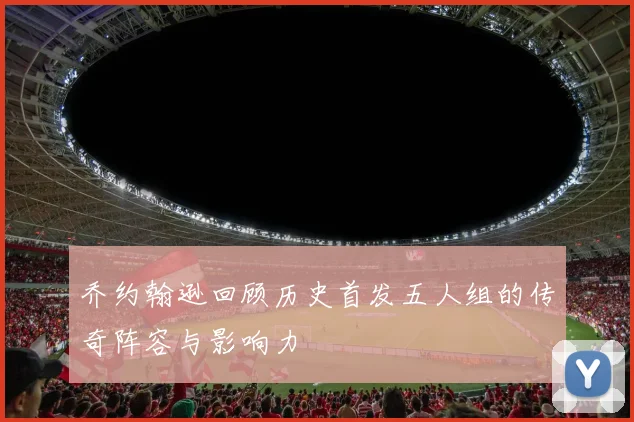 乔约翰逊回顾历史首发五人组的传奇阵容与影响力