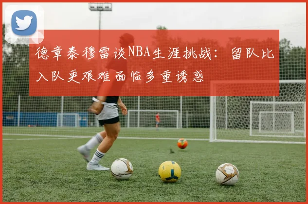 德章泰穆雷谈NBA生涯挑战：留队比入队更艰难面临多重诱惑