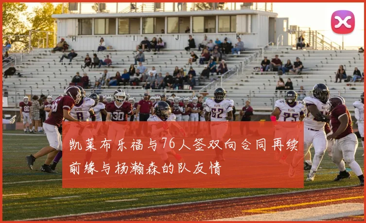 凯莱布乐福与76人签双向合同再续前缘与杨瀚森的队友情