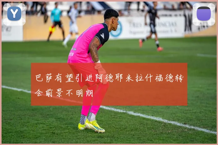 巴萨有望引进阿德耶米拉什福德转会前景不明朗
